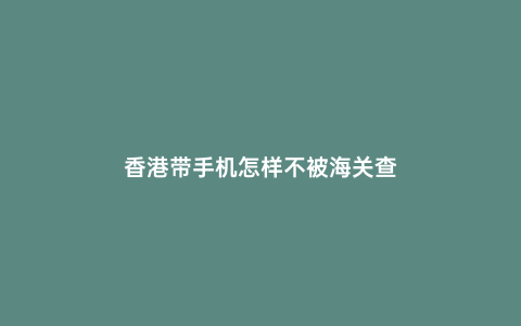 香港帶手機怎樣不被海關查