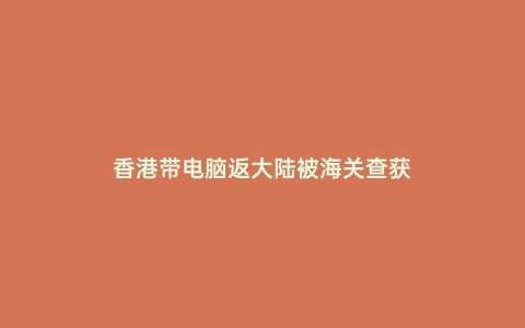 香港帶電腦返大陸被海關(guān)查獲