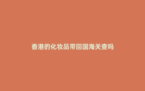 香港的化妝品帶回國海關查嗎