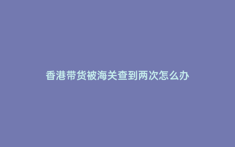 香港帶貨被海關(guān)查到兩次怎么辦