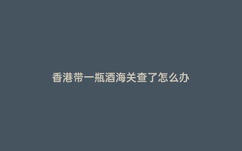 香港帶一瓶酒海關查了怎么辦