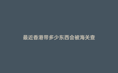 最近香港帶多少東西會(huì)被海關(guān)查
