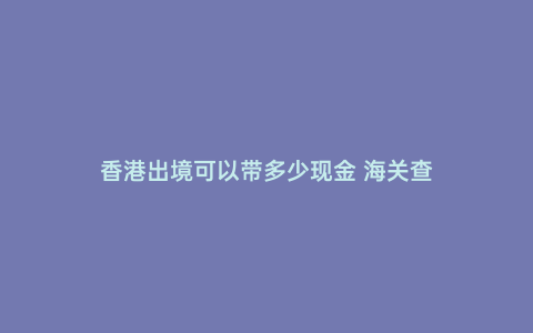 香港出境可以帶多少現金 海關查