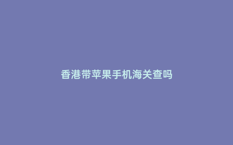 香港帶蘋果手機海關查嗎