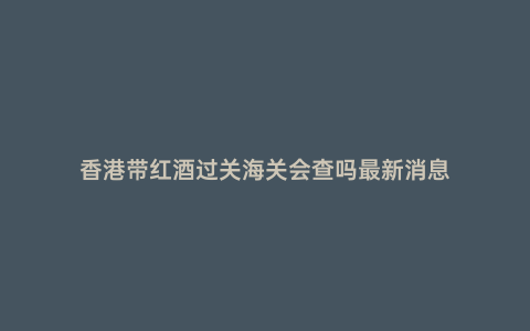香港帶紅酒過關海關會查嗎最新消息