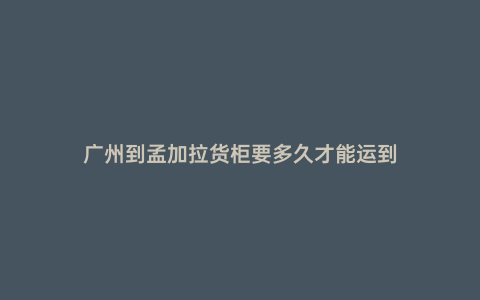 廣州到孟加拉貨柜要多久才能運到