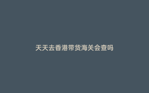 天天去香港帶貨海關(guān)會查嗎