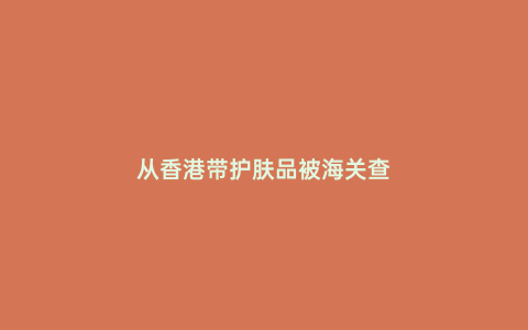 從香港帶護(hù)膚品被海關(guān)查