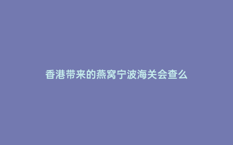 香港帶來的燕窩寧波海關會查么