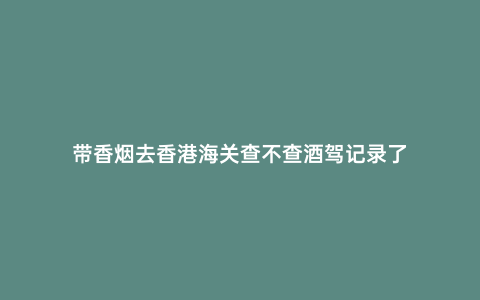 帶香煙去香港海關查不查酒駕記錄了