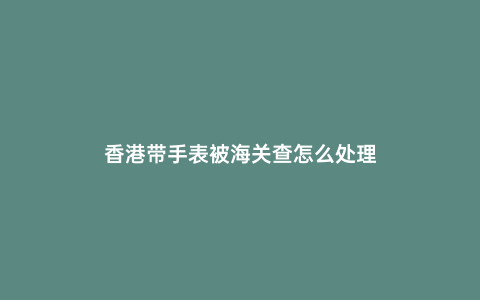 香港帶手表被海關查怎么處理
