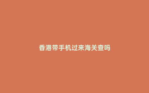香港帶手機過來海關(guān)查嗎