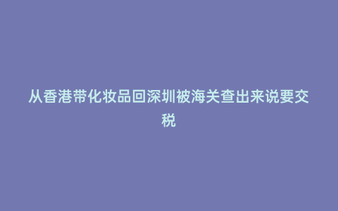 從香港帶化妝品回深圳被海關查出來說要交稅