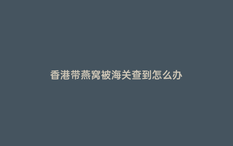 香港帶燕窩被海關(guān)查到怎么辦