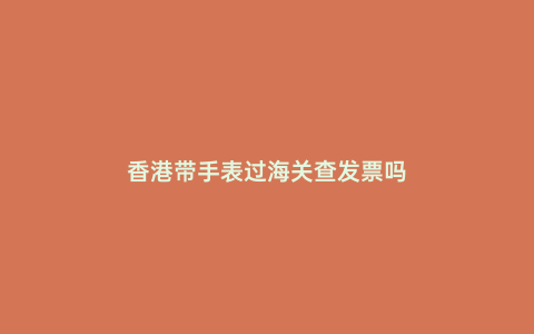香港帶手表過海關查發票嗎