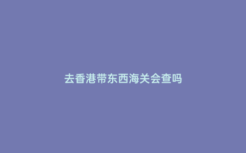 去香港帶東西海關會查嗎