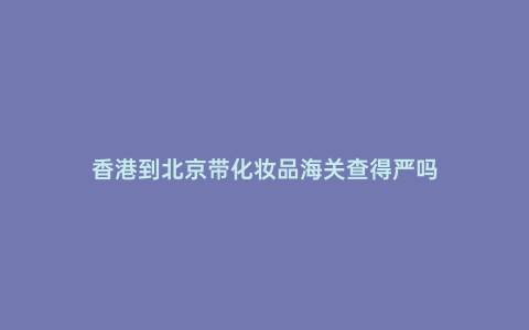 香港到北京帶化妝品海關查得嚴嗎