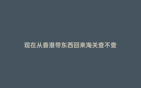現在從香港帶東西回來海關查不查