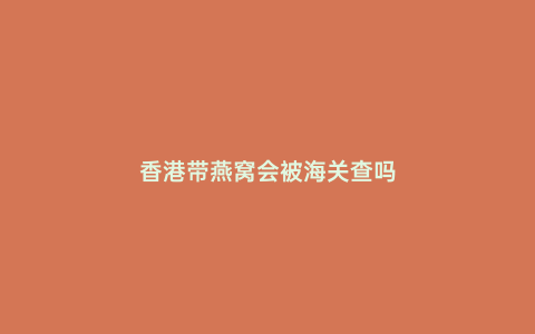 香港帶燕窩會(huì)被海關(guān)查嗎