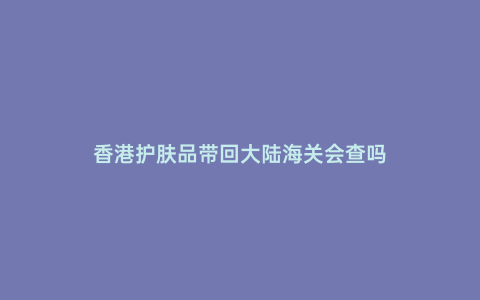 香港護膚品帶回大陸海關會查嗎