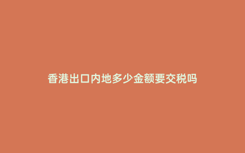 香港出口內(nèi)地多少金額要交稅嗎