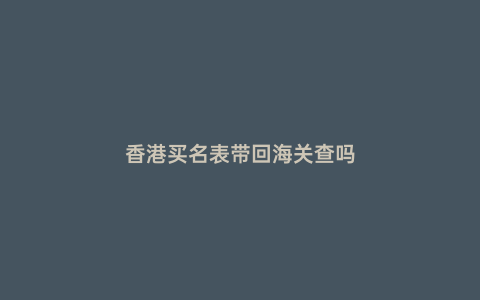 香港買名表帶回海關查嗎