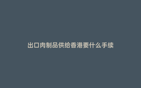 出口肉制品供給香港要什么手續(xù)