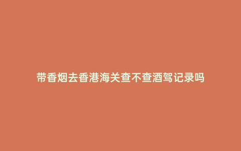 帶香煙去香港海關查不查酒駕記錄嗎