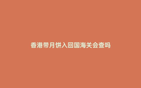 香港帶月餅入回國海關(guān)會查嗎