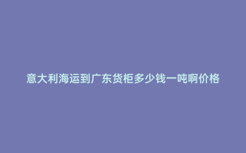 意大利海運到廣東貨柜多少錢一噸啊價格