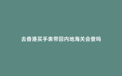 去香港買手表帶回內(nèi)地海關(guān)會(huì)查嗎