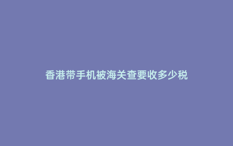 香港帶手機被海關查要收多少稅