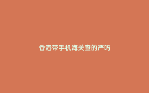 香港帶手機海關查的嚴嗎
