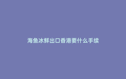 海魚冰鮮出口香港要什么手續(xù)