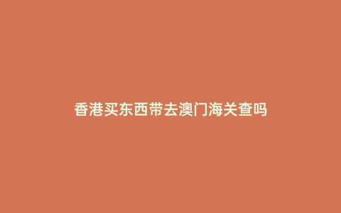 香港買東西帶去澳門海關查嗎