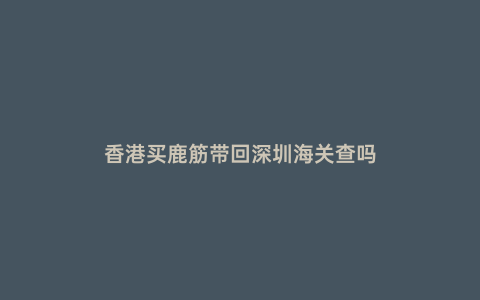 香港買鹿筋帶回深圳海關查嗎