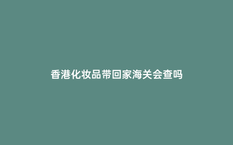 香港化妝品帶回家海關會查嗎