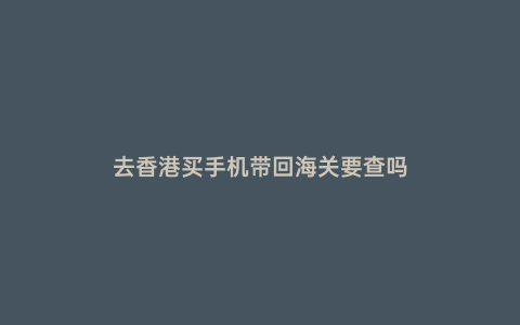 去香港買手機帶回海關要查嗎