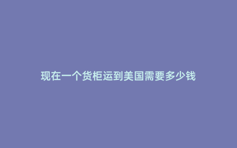 現(xiàn)在一個貨柜運到美國需要多少錢