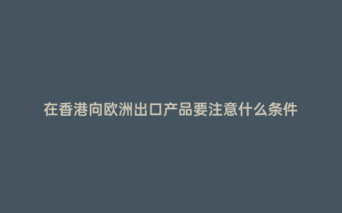 在香港向歐洲出口產品要注意什么條件