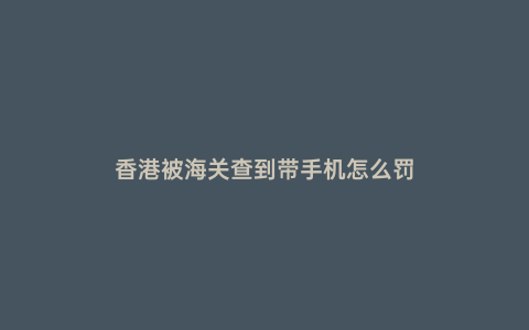 香港被海關查到帶手機怎么罰