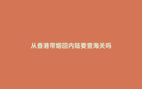 從香港帶煙回內陸要查海關嗎