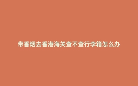 帶香煙去香港海關查不查行李箱怎么辦
