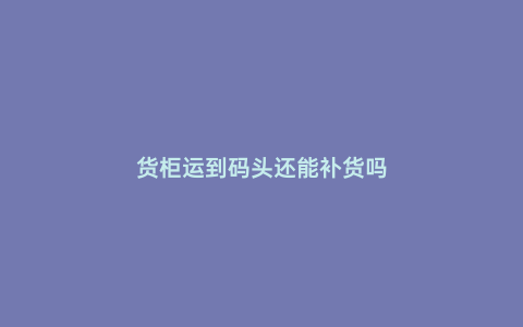 貨柜運到碼頭還能補貨嗎