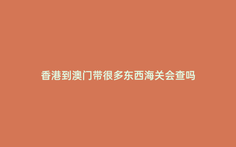 香港到澳門帶很多東西海關(guān)會(huì)查嗎