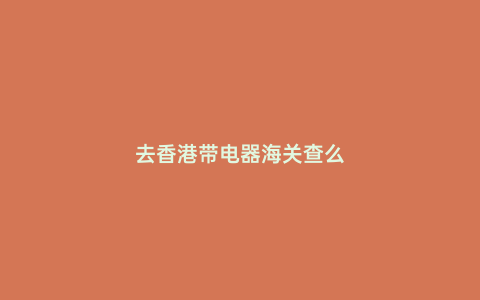 去香港帶電器海關查么