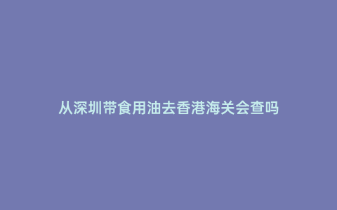 從深圳帶食用油去香港海關(guān)會(huì)查嗎