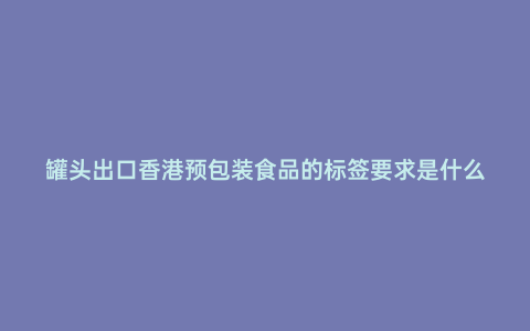 罐頭出口香港預包裝食品的標簽要求是什么