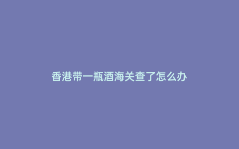 香港帶一瓶酒海關查了怎么辦