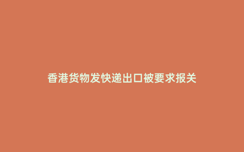 香港貨物發(fā)快遞出口被要求報關(guān)